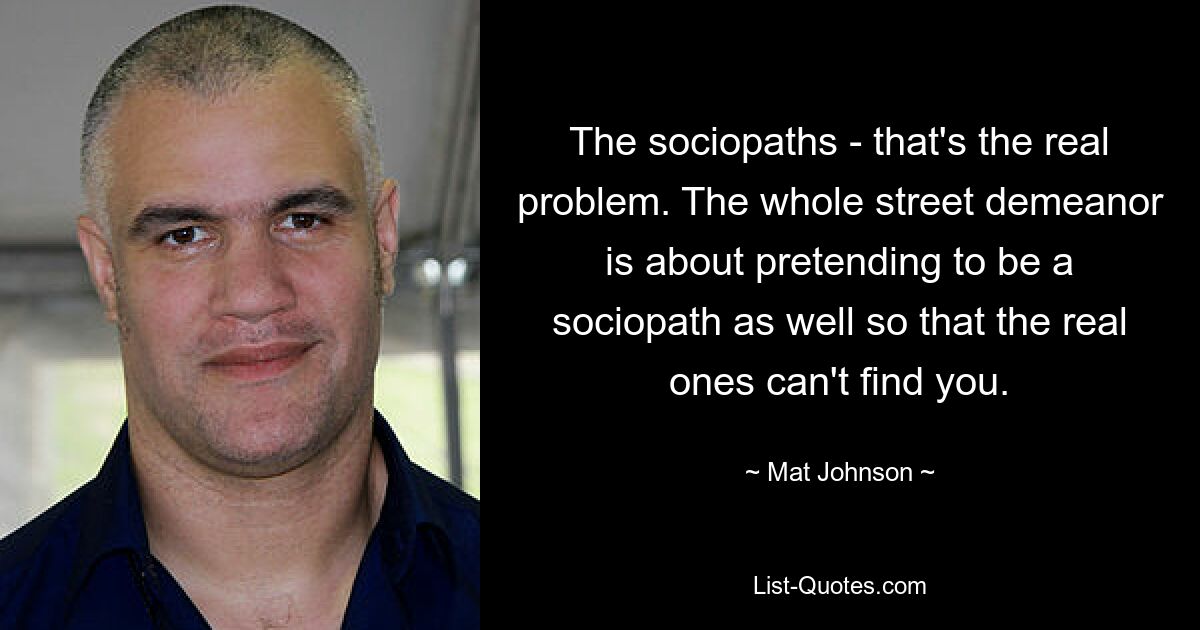 The sociopaths - that's the real problem. The whole street demeanor is about pretending to be a sociopath as well so that the real ones can't find you. — © Mat Johnson