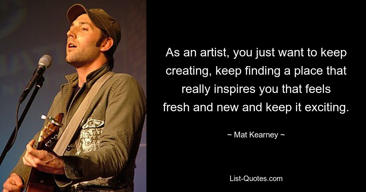 As an artist, you just want to keep creating, keep finding a place that really inspires you that feels fresh and new and keep it exciting. — © Mat Kearney