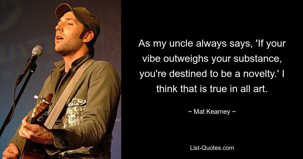 As my uncle always says, 'If your vibe outweighs your substance, you're destined to be a novelty.' I think that is true in all art. — © Mat Kearney