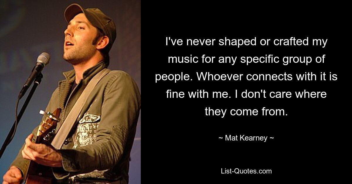 I've never shaped or crafted my music for any specific group of people. Whoever connects with it is fine with me. I don't care where they come from. — © Mat Kearney