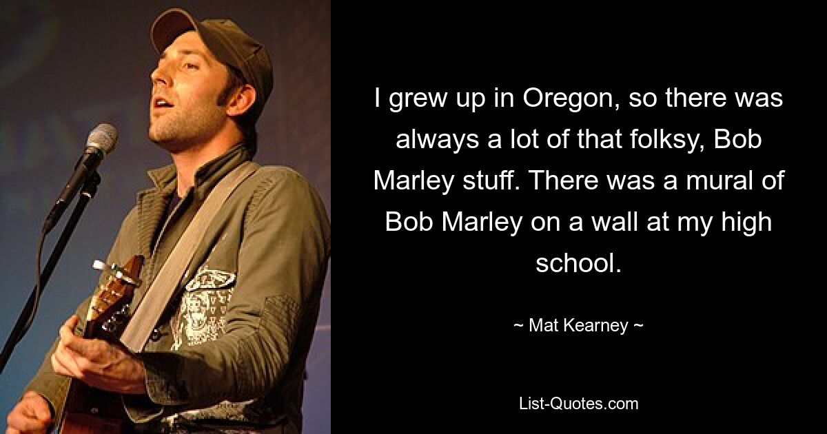 I grew up in Oregon, so there was always a lot of that folksy, Bob Marley stuff. There was a mural of Bob Marley on a wall at my high school. — © Mat Kearney