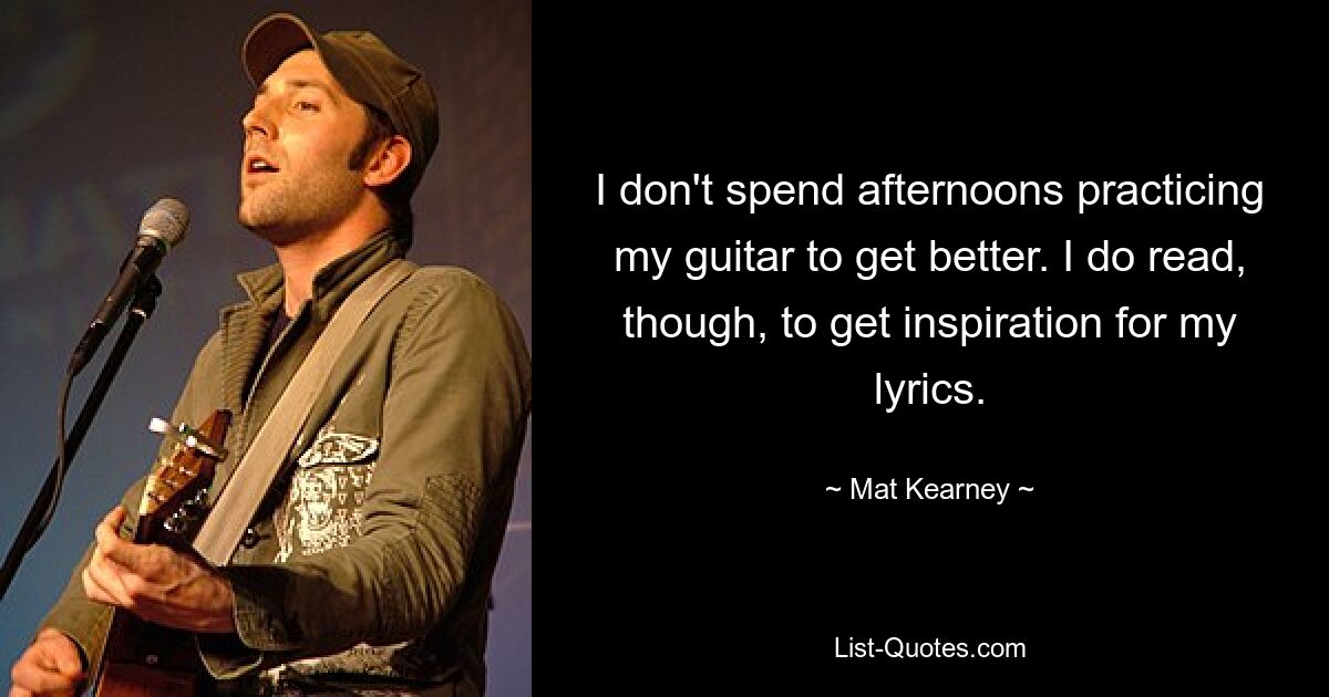 I don't spend afternoons practicing my guitar to get better. I do read, though, to get inspiration for my lyrics. — © Mat Kearney