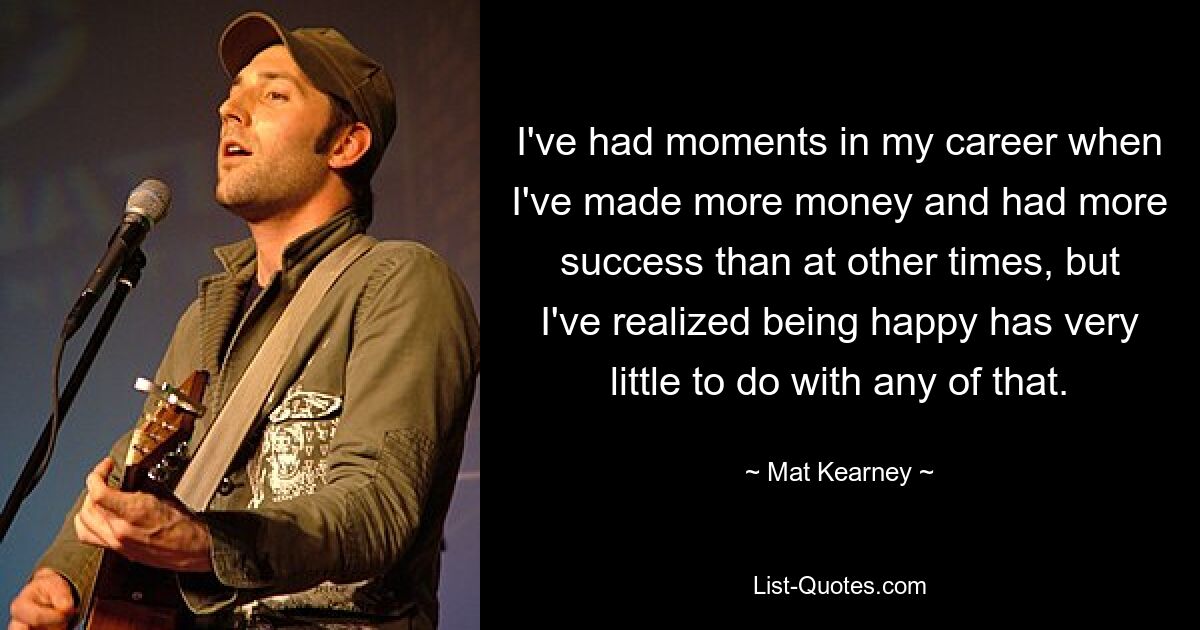 I've had moments in my career when I've made more money and had more success than at other times, but I've realized being happy has very little to do with any of that. — © Mat Kearney