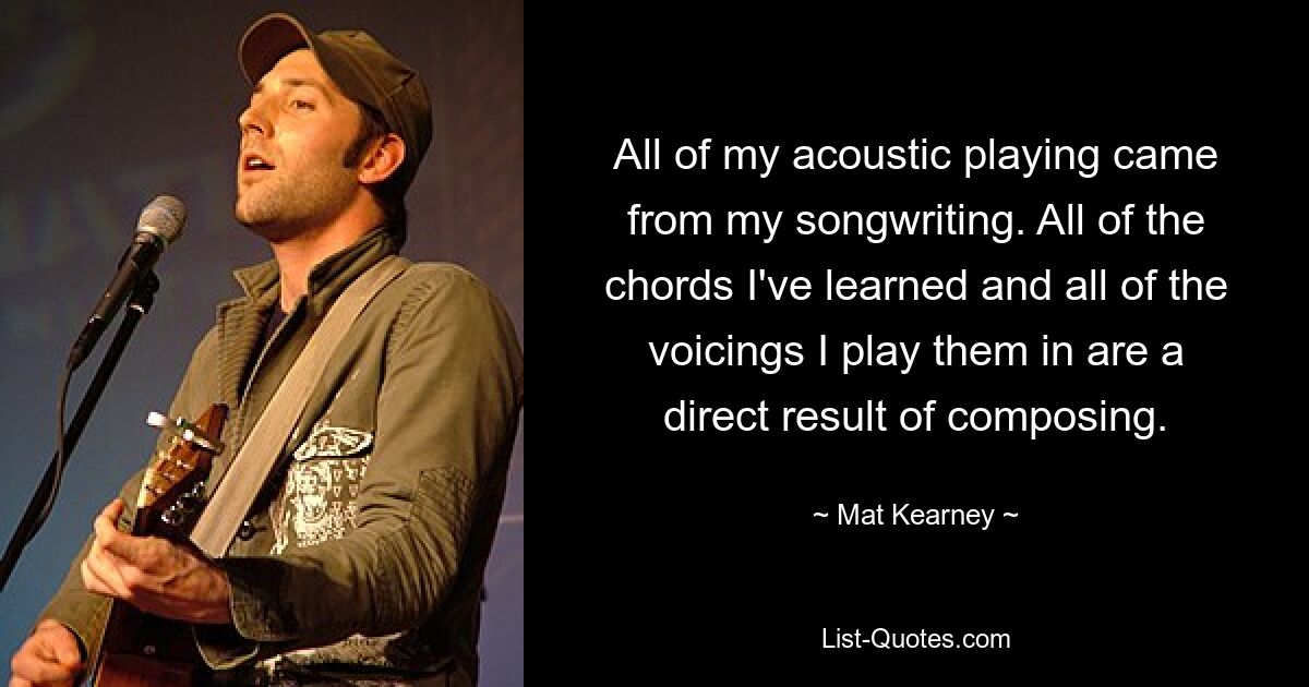 All of my acoustic playing came from my songwriting. All of the chords I've learned and all of the voicings I play them in are a direct result of composing. — © Mat Kearney