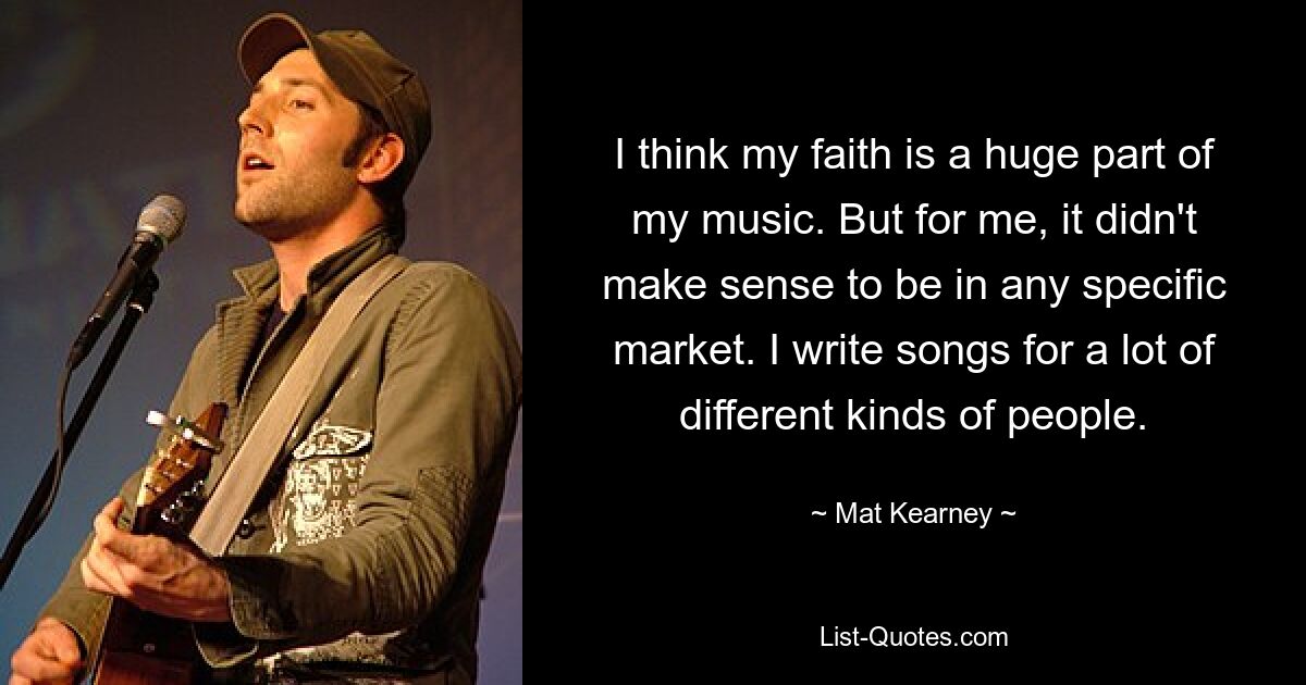 I think my faith is a huge part of my music. But for me, it didn't make sense to be in any specific market. I write songs for a lot of different kinds of people. — © Mat Kearney