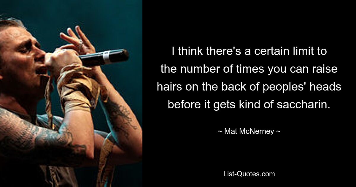 I think there's a certain limit to the number of times you can raise hairs on the back of peoples' heads before it gets kind of saccharin. — © Mat McNerney