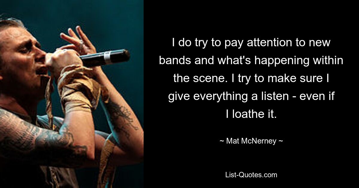 I do try to pay attention to new bands and what's happening within the scene. I try to make sure I give everything a listen - even if I loathe it. — © Mat McNerney