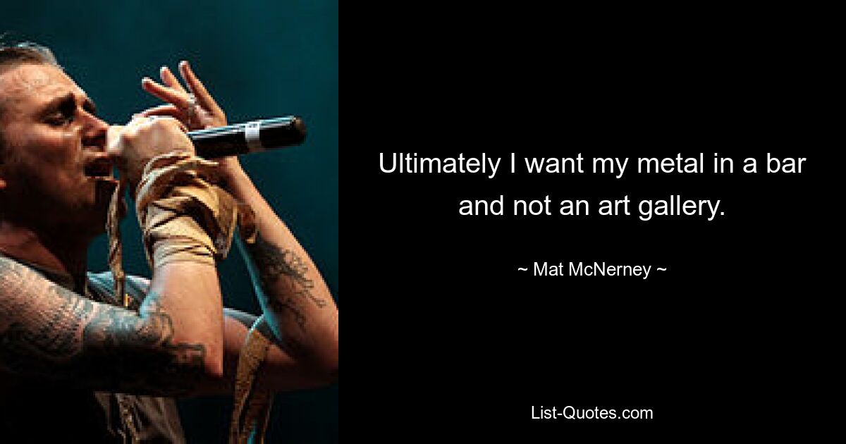 Ultimately I want my metal in a bar and not an art gallery. — © Mat McNerney