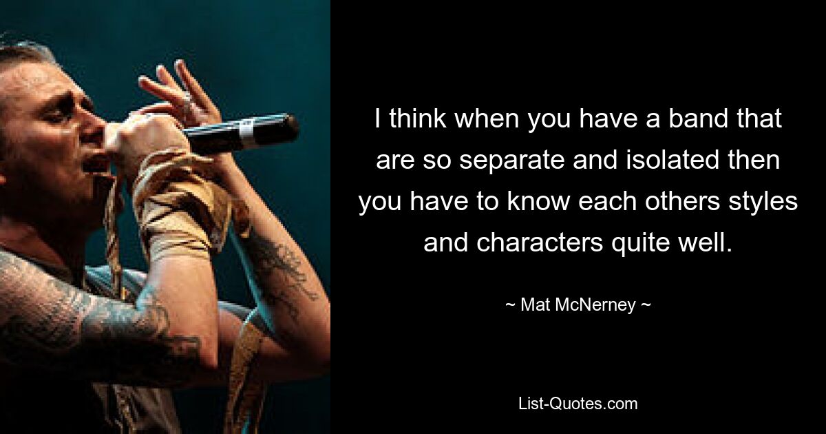 I think when you have a band that are so separate and isolated then you have to know each others styles and characters quite well. — © Mat McNerney