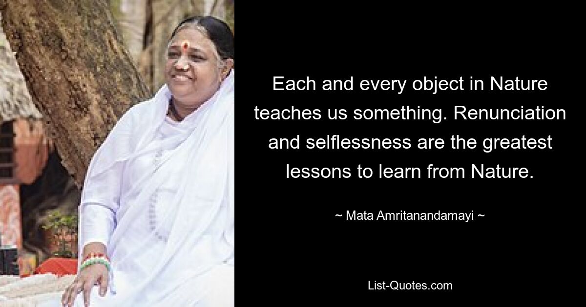 Each and every object in Nature teaches us something. Renunciation and selflessness are the greatest lessons to learn from Nature. — © Mata Amritanandamayi