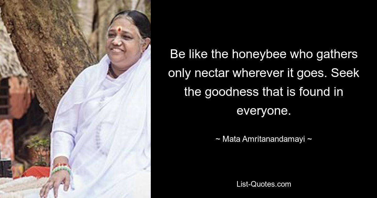 Be like the honeybee who gathers only nectar wherever it goes. Seek the goodness that is found in everyone. — © Mata Amritanandamayi