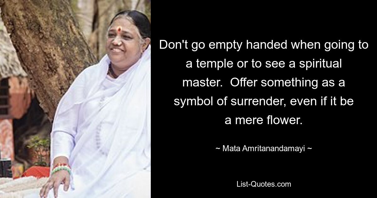 Don't go empty handed when going to a temple or to see a spiritual master.  Offer something as a symbol of surrender, even if it be a mere flower. — © Mata Amritanandamayi