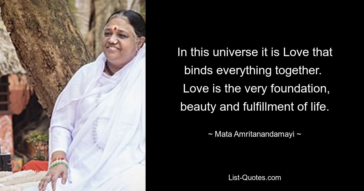 In this universe it is Love that binds everything together. 
 Love is the very foundation, beauty and fulfillment of life. — © Mata Amritanandamayi