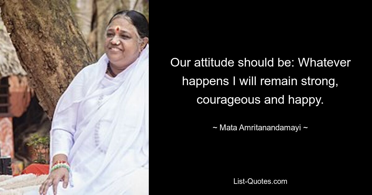 Our attitude should be: Whatever happens I will remain strong, courageous and happy. — © Mata Amritanandamayi