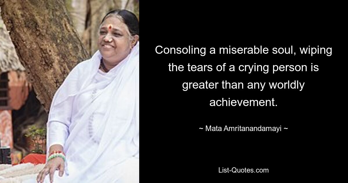 Consoling a miserable soul, wiping the tears of a crying person is greater than any worldly achievement. — © Mata Amritanandamayi