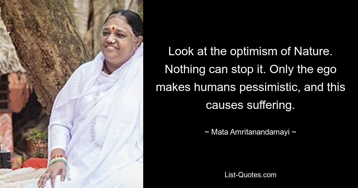 Look at the optimism of Nature. Nothing can stop it. Only the ego makes humans pessimistic, and this causes suffering. — © Mata Amritanandamayi