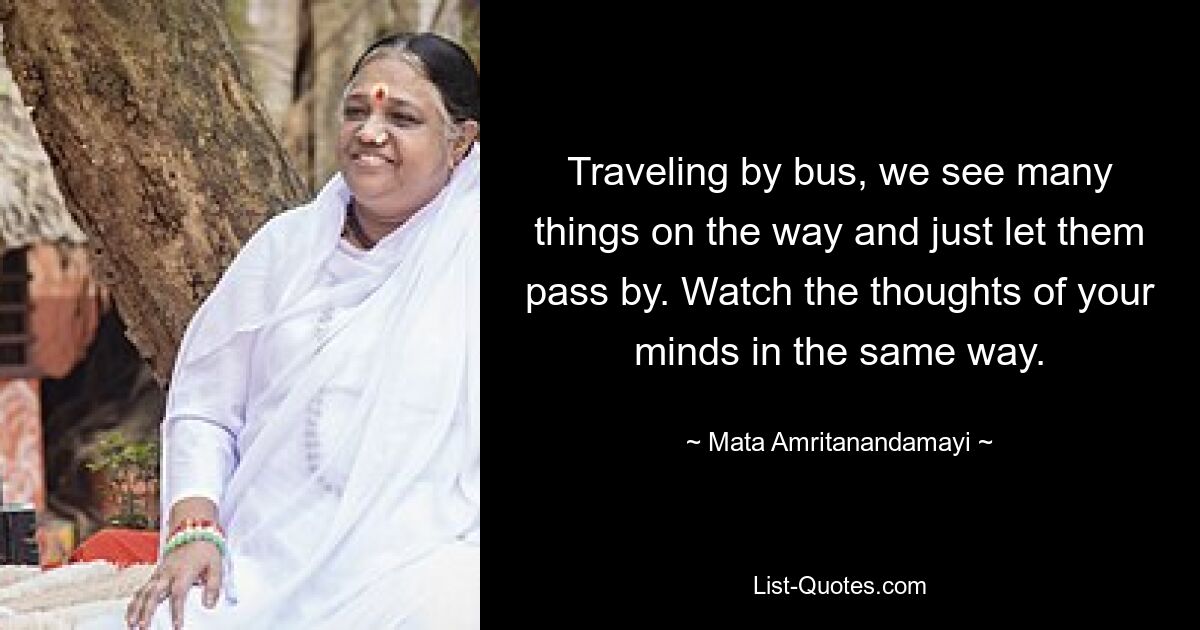 Traveling by bus, we see many things on the way and just let them pass by. Watch the thoughts of your minds in the same way. — © Mata Amritanandamayi