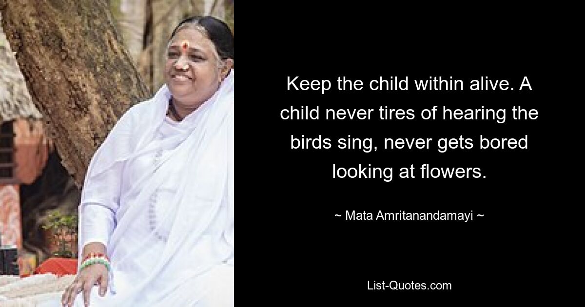 Keep the child within alive. A child never tires of hearing the birds sing, never gets bored looking at flowers. — © Mata Amritanandamayi