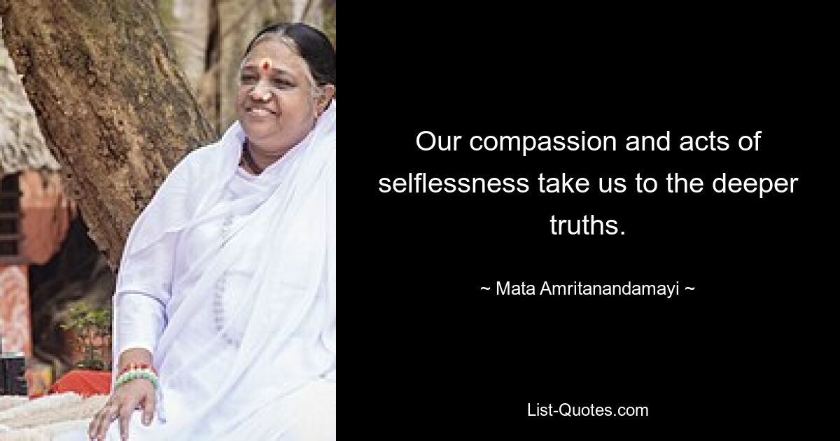 Our compassion and acts of selflessness take us to the deeper truths. — © Mata Amritanandamayi