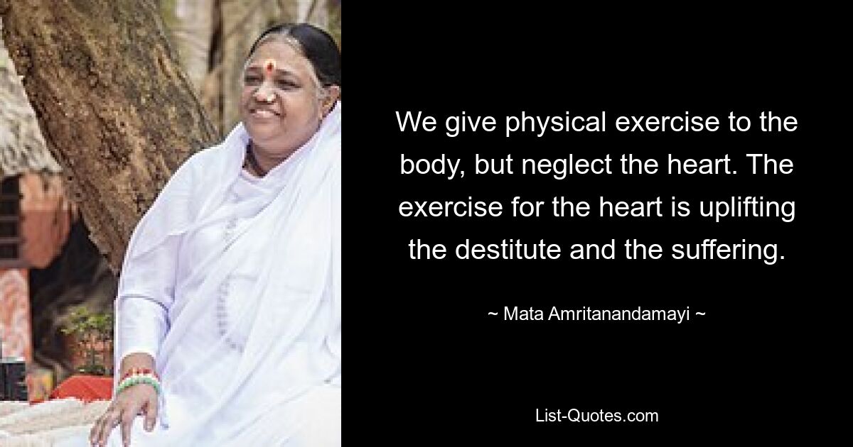 We give physical exercise to the body, but neglect the heart. The exercise for the heart is uplifting the destitute and the suffering. — © Mata Amritanandamayi