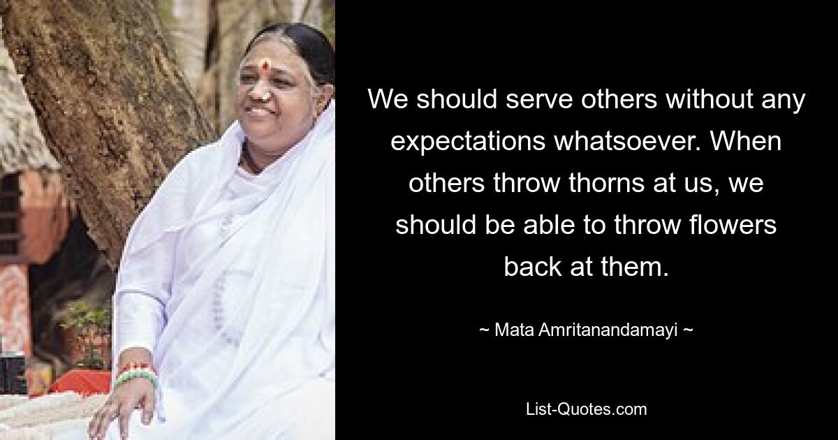 We should serve others without any expectations whatsoever. When others throw thorns at us, we should be able to throw flowers back at them. — © Mata Amritanandamayi