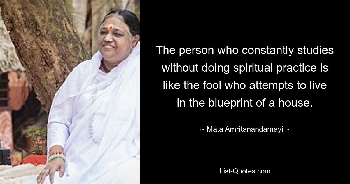 The person who constantly studies without doing spiritual practice is like the fool who attempts to live in the blueprint of a house. — © Mata Amritanandamayi