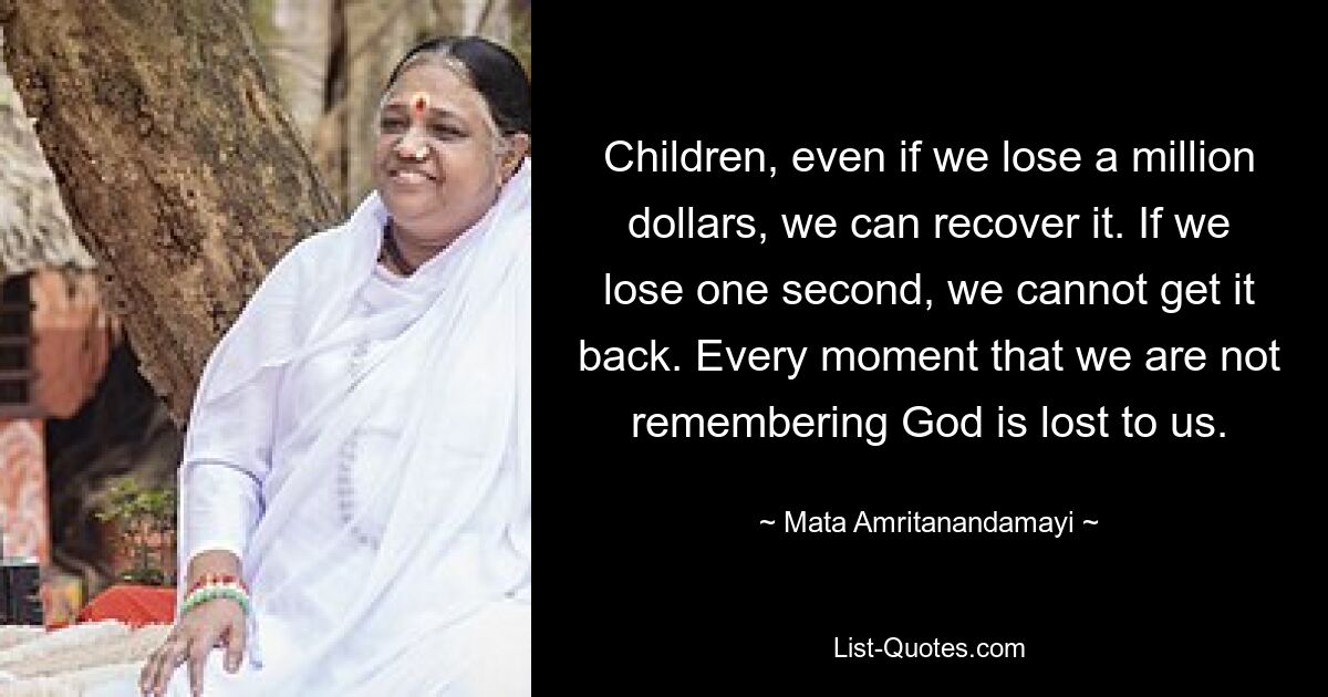 Children, even if we lose a million dollars, we can recover it. If we lose one second, we cannot get it back. Every moment that we are not remembering God is lost to us. — © Mata Amritanandamayi