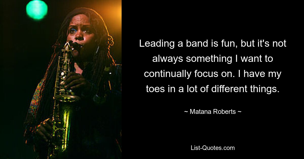 Leading a band is fun, but it's not always something I want to continually focus on. I have my toes in a lot of different things. — © Matana Roberts