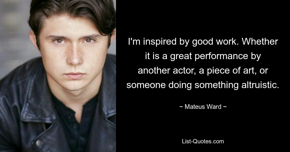 I'm inspired by good work. Whether it is a great performance by another actor, a piece of art, or someone doing something altruistic. — © Mateus Ward