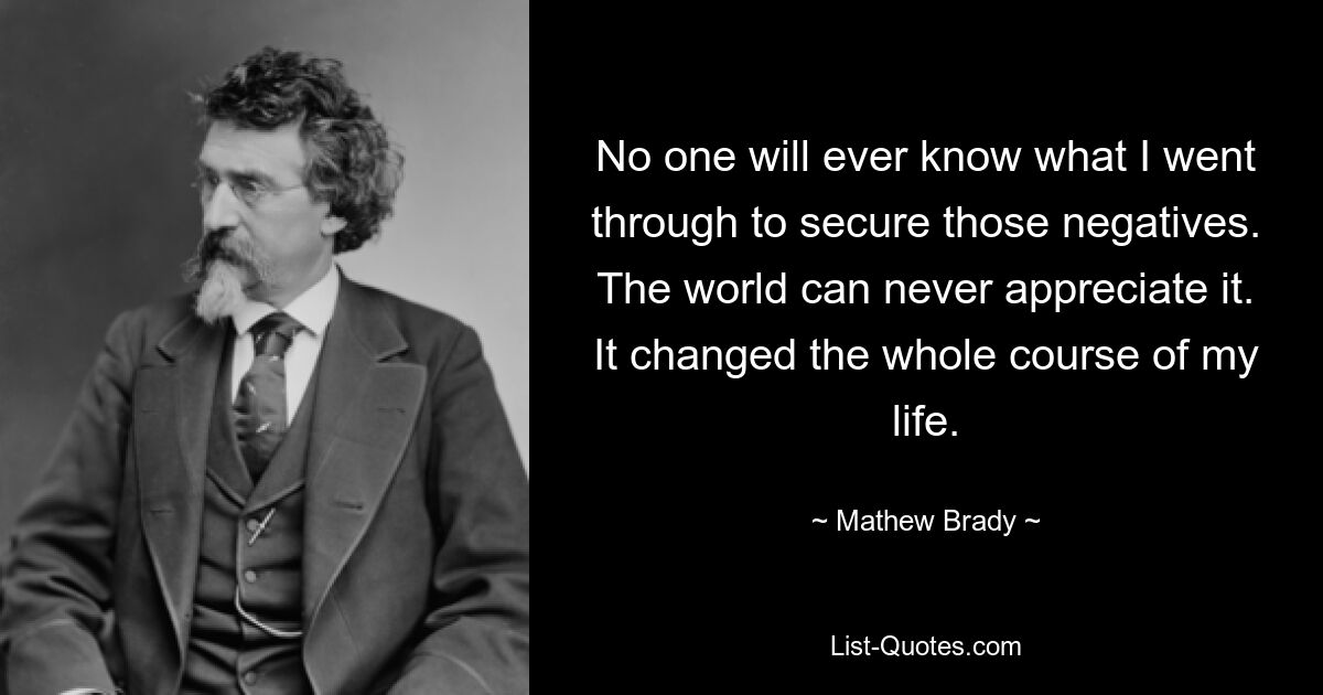 No one will ever know what I went through to secure those negatives. The world can never appreciate it. It changed the whole course of my life. — © Mathew Brady