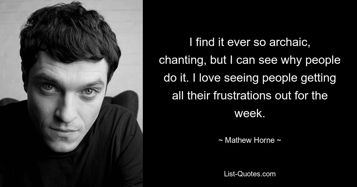 I find it ever so archaic, chanting, but I can see why people do it. I love seeing people getting all their frustrations out for the week. — © Mathew Horne