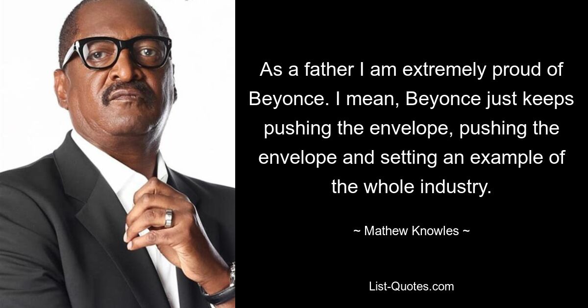 As a father I am extremely proud of Beyonce. I mean, Beyonce just keeps pushing the envelope, pushing the envelope and setting an example of the whole industry. — © Mathew Knowles