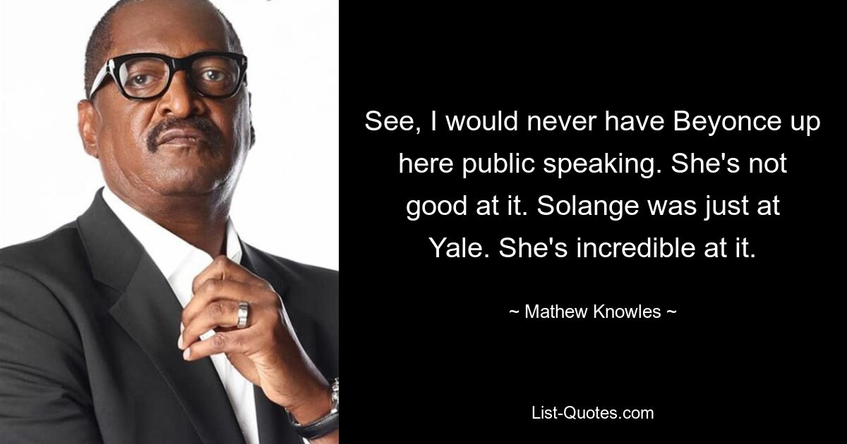 See, I would never have Beyonce up here public speaking. She's not good at it. Solange was just at Yale. She's incredible at it. — © Mathew Knowles