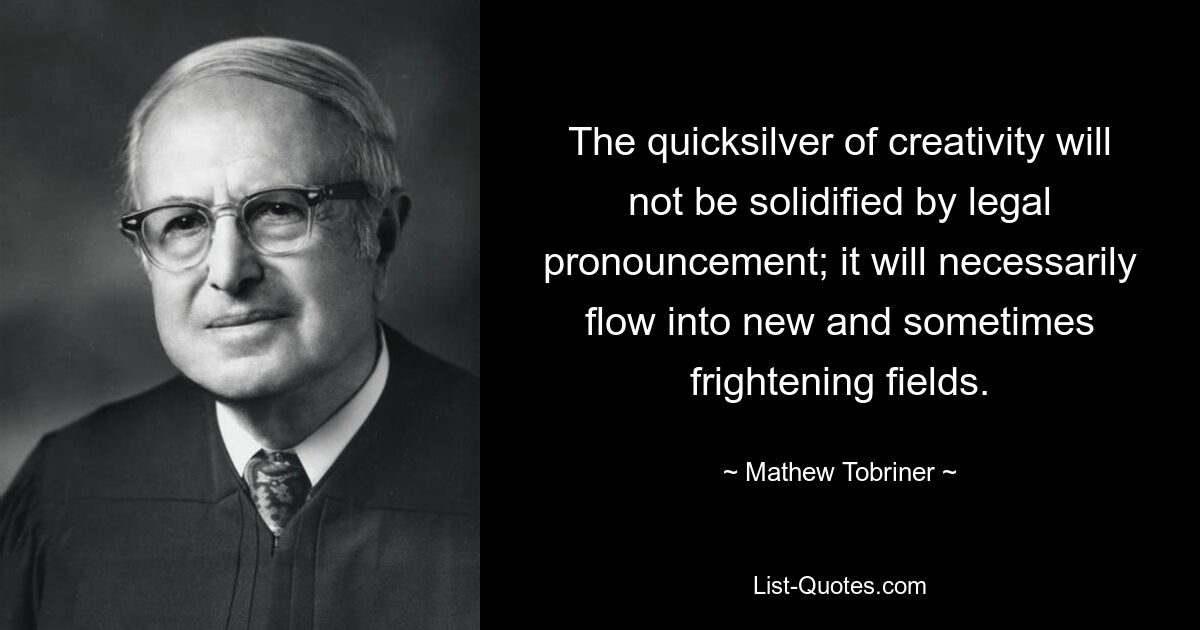 The quicksilver of creativity will not be solidified by legal pronouncement; it will necessarily flow into new and sometimes frightening fields. — © Mathew Tobriner