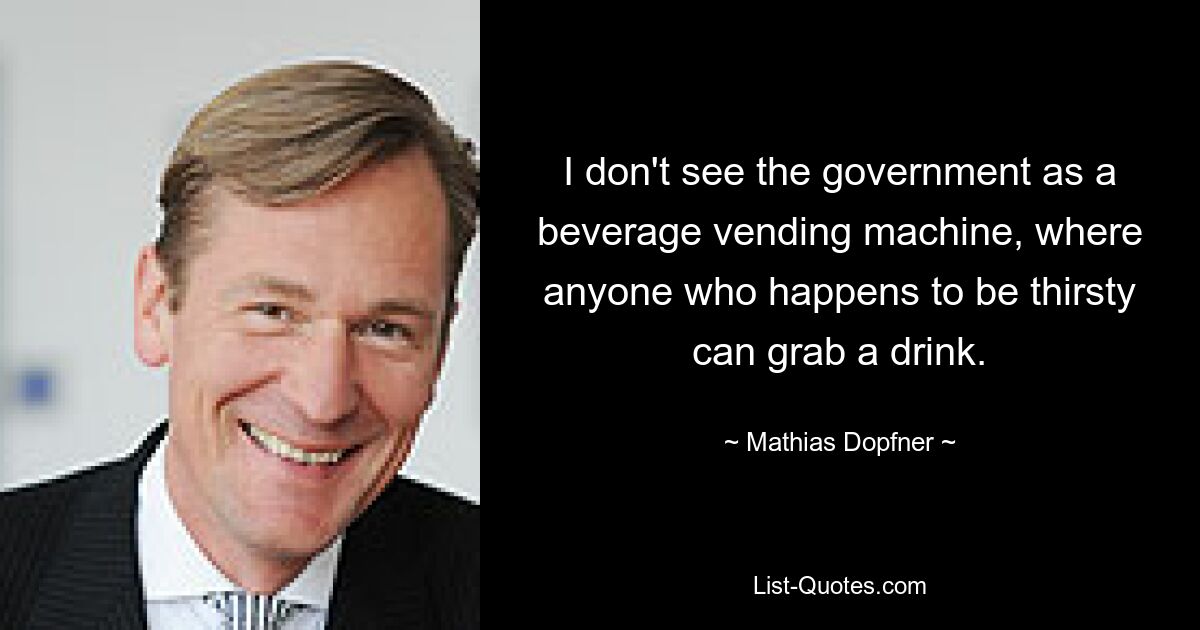 I don't see the government as a beverage vending machine, where anyone who happens to be thirsty can grab a drink. — © Mathias Dopfner