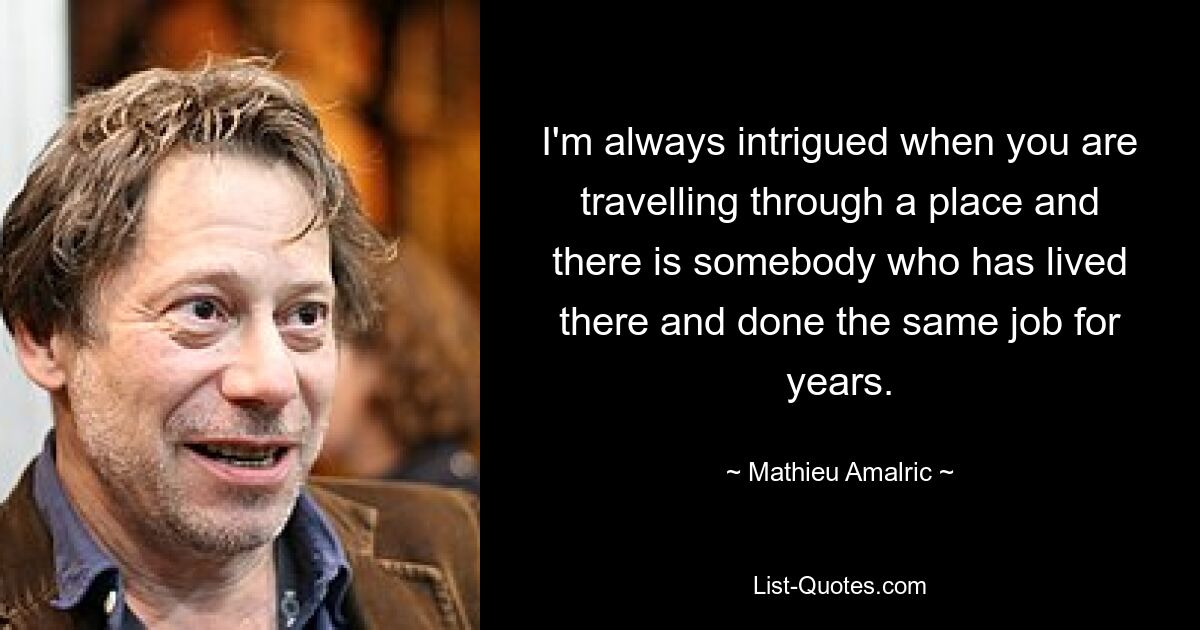 I'm always intrigued when you are travelling through a place and there is somebody who has lived there and done the same job for years. — © Mathieu Amalric