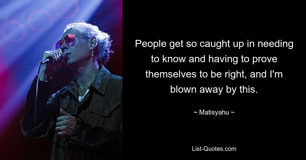 People get so caught up in needing to know and having to prove themselves to be right, and I'm blown away by this. — © Matisyahu