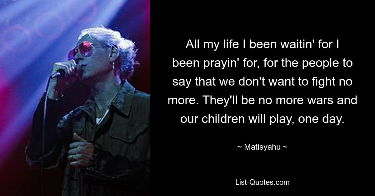 All my life I been waitin' for I been prayin' for, for the people to say that we don't want to fight no more. They'll be no more wars and our children will play, one day. — © Matisyahu