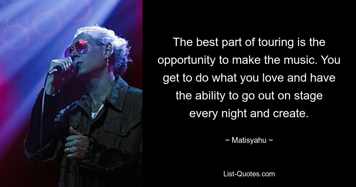 The best part of touring is the opportunity to make the music. You get to do what you love and have the ability to go out on stage every night and create. — © Matisyahu