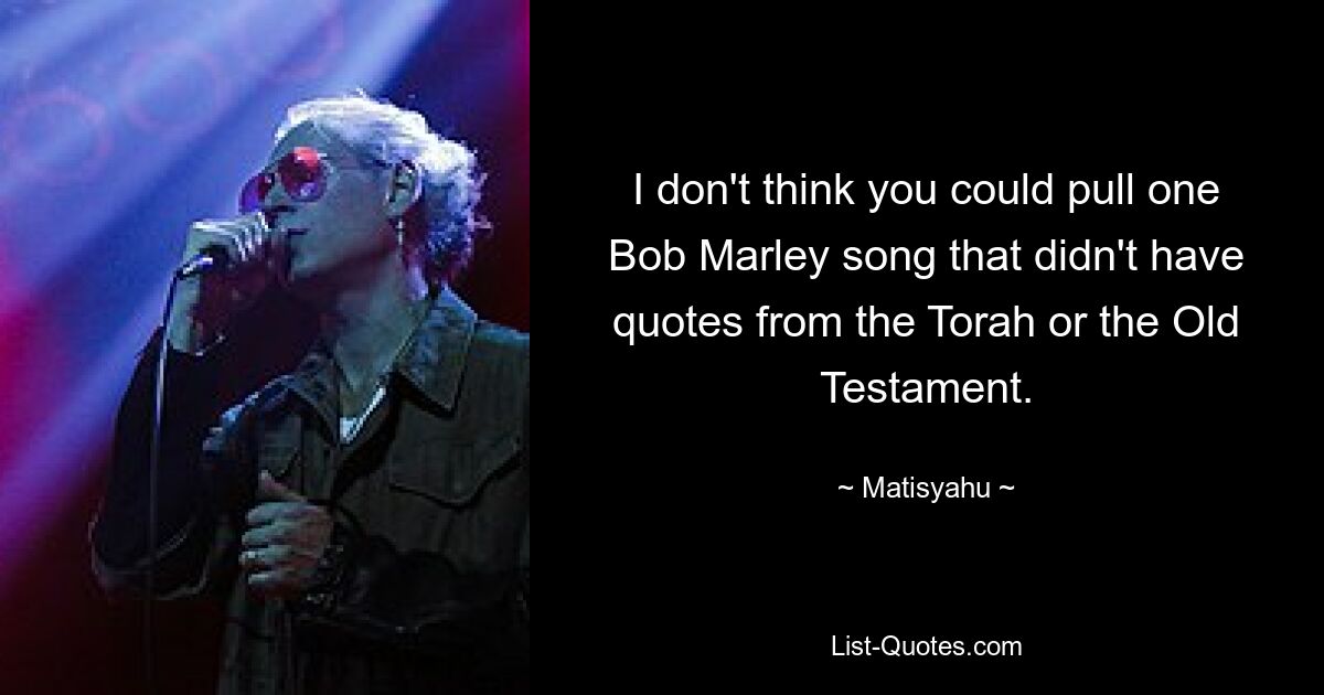 I don't think you could pull one Bob Marley song that didn't have quotes from the Torah or the Old Testament. — © Matisyahu