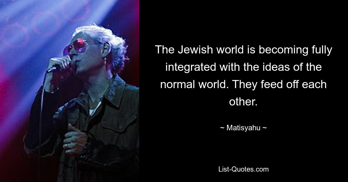 The Jewish world is becoming fully integrated with the ideas of the normal world. They feed off each other. — © Matisyahu