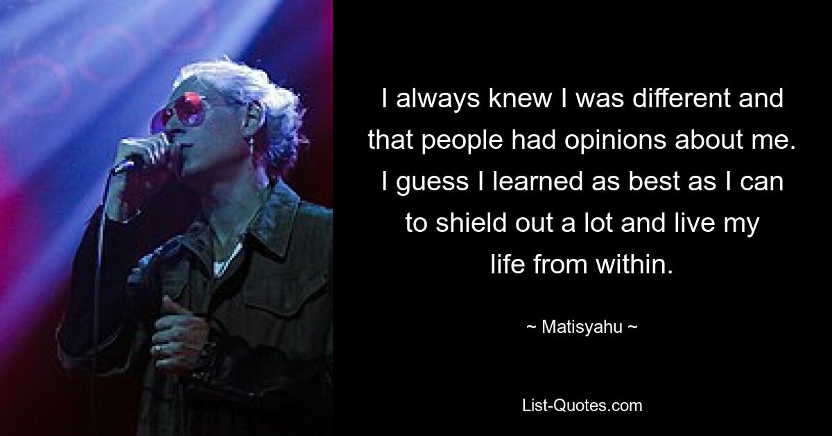 I always knew I was different and that people had opinions about me. I guess I learned as best as I can to shield out a lot and live my life from within. — © Matisyahu