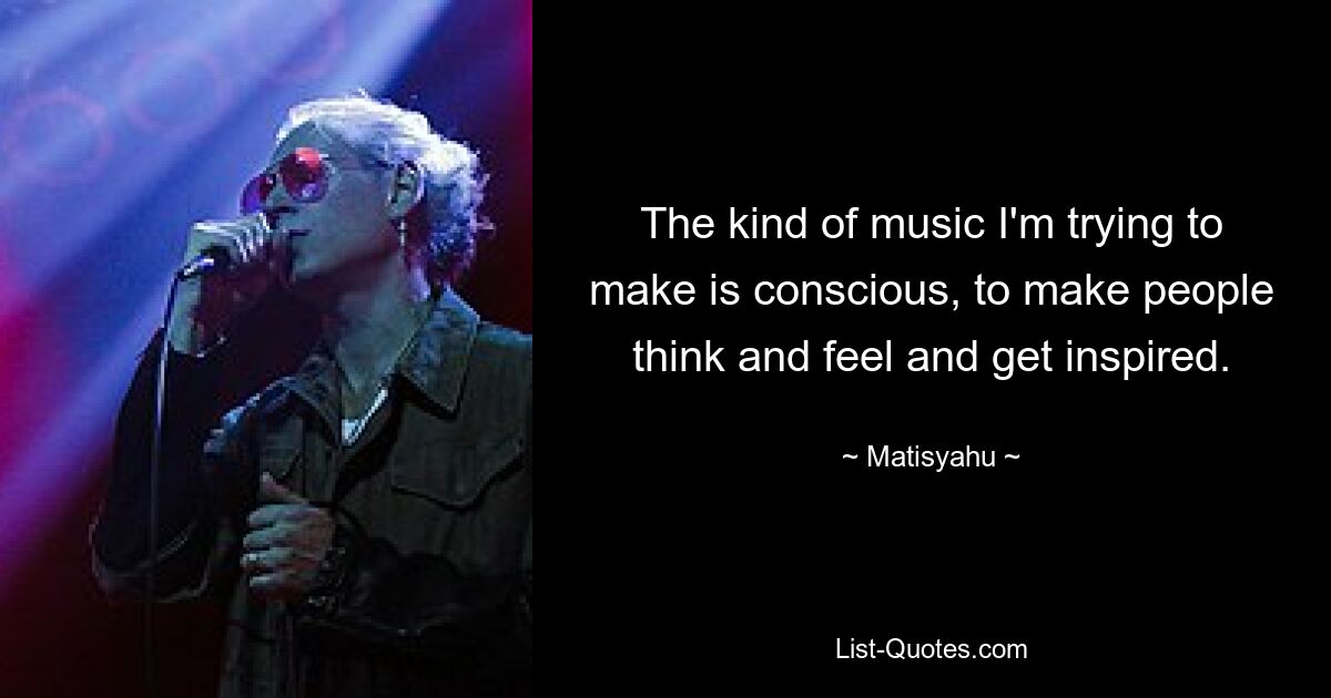 The kind of music I'm trying to make is conscious, to make people think and feel and get inspired. — © Matisyahu