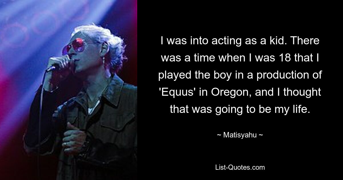 I was into acting as a kid. There was a time when I was 18 that I played the boy in a production of 'Equus' in Oregon, and I thought that was going to be my life. — © Matisyahu