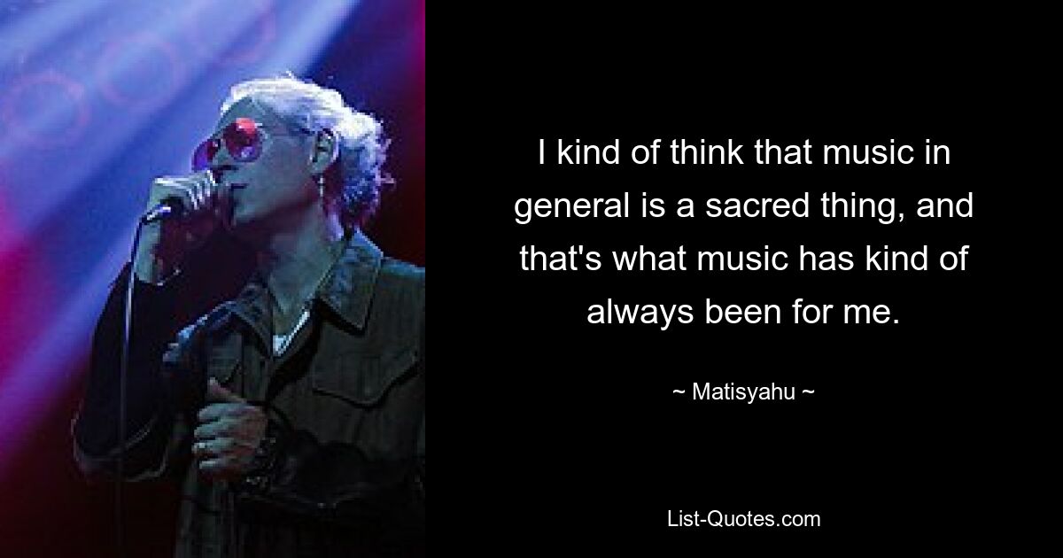 I kind of think that music in general is a sacred thing, and that's what music has kind of always been for me. — © Matisyahu