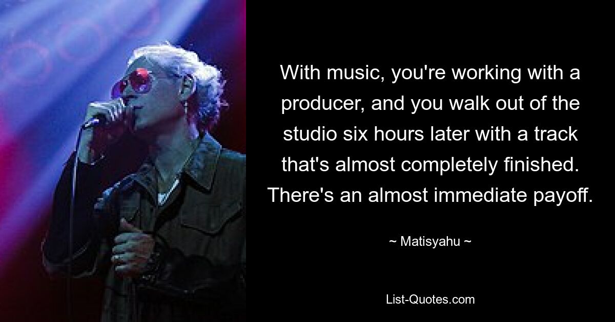 With music, you're working with a producer, and you walk out of the studio six hours later with a track that's almost completely finished. There's an almost immediate payoff. — © Matisyahu