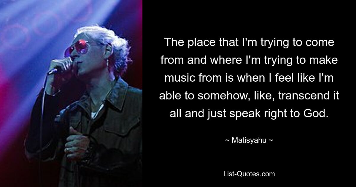 The place that I'm trying to come from and where I'm trying to make music from is when I feel like I'm able to somehow, like, transcend it all and just speak right to God. — © Matisyahu