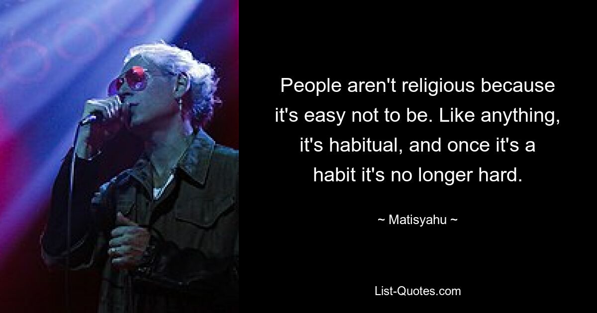 People aren't religious because it's easy not to be. Like anything, it's habitual, and once it's a habit it's no longer hard. — © Matisyahu