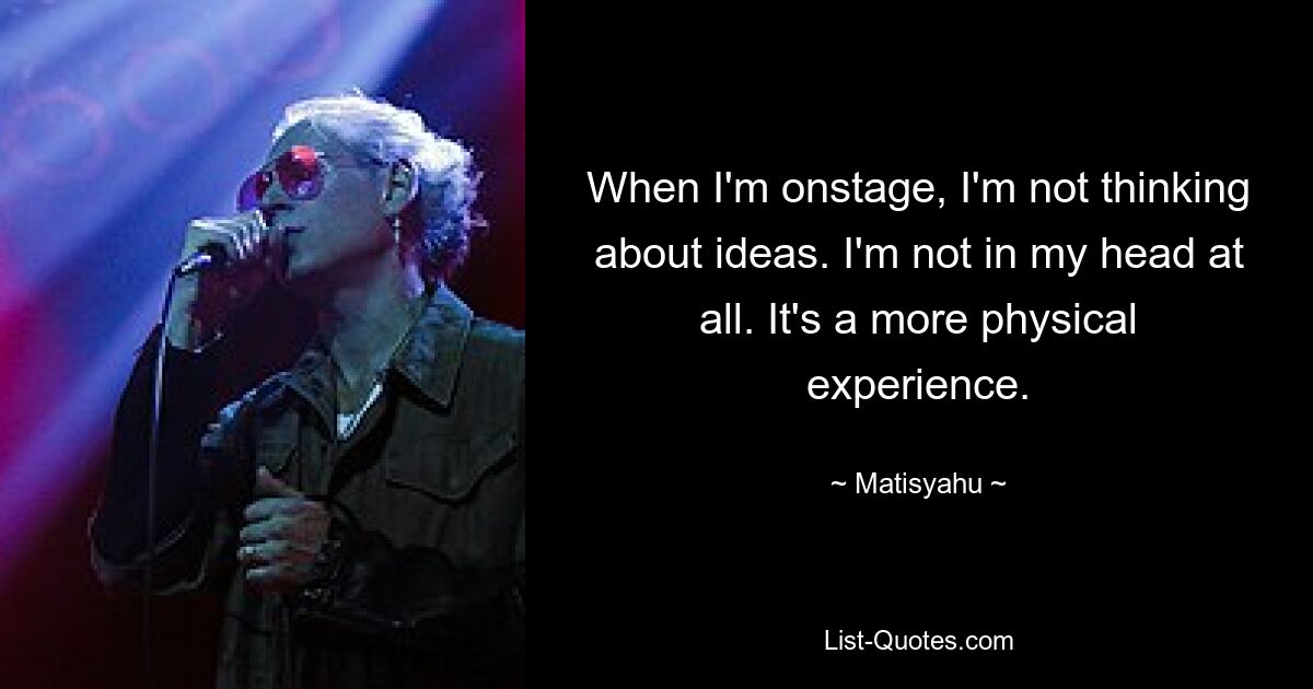 When I'm onstage, I'm not thinking about ideas. I'm not in my head at all. It's a more physical experience. — © Matisyahu