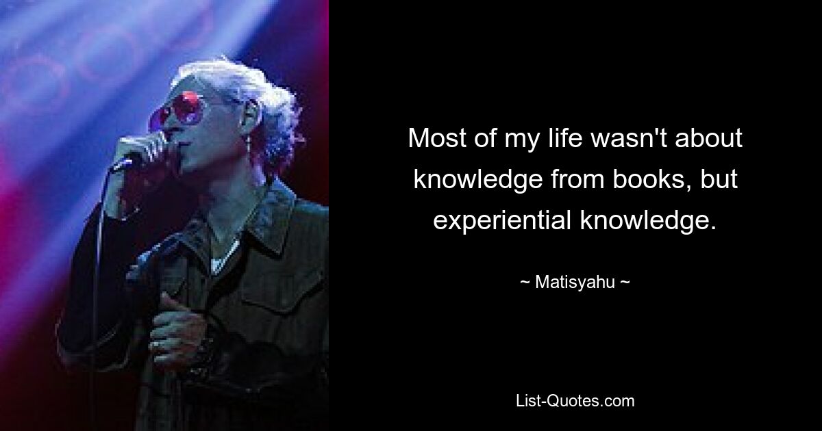 Most of my life wasn't about knowledge from books, but experiential knowledge. — © Matisyahu